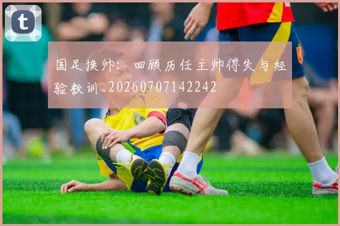 国足换帅：回顾历任主帅得失与经验教训_20260707142242