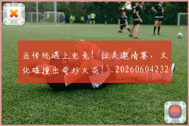 当传统遇上电竞！拉美邀请赛，文化碰撞出奇妙火花！_20260604232643