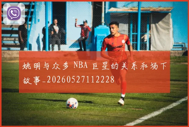 姚明与众多 NBA 巨星的关系和场下故事_20260527112228