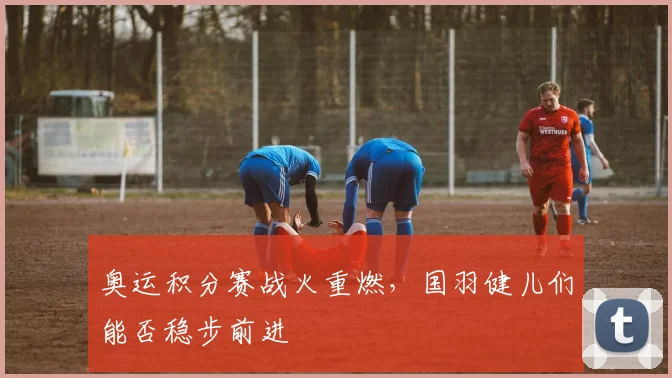 奥运积分赛战火重燃,国羽健儿们能否稳步前进