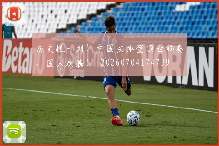 历史性一刻！中国女排登顶世锦赛，国人欢腾！_20260704174739