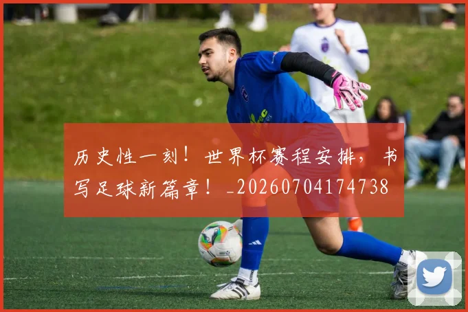 历史性一刻!世界杯赛程安排,书写足球新篇章!_20260704174738
