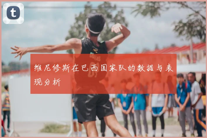 维尼修斯在巴西国家队的数据与表现分析