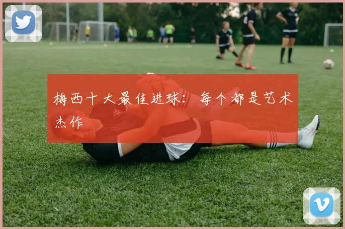 梅西十大最佳进球：每个都是艺术杰作
