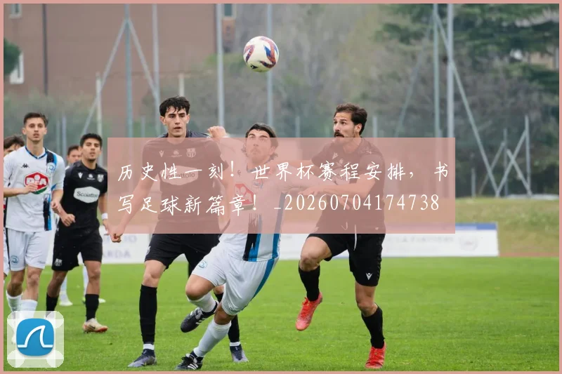 历史性一刻！世界杯赛程安排，书写足球新篇章！_20260704174738